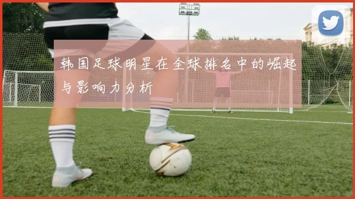 韩国足球明星在全球排名中的崛起与影响力分析