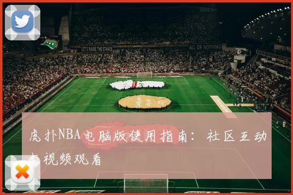 虎扑NBA电脑版使用指南：社区互动与视频观看