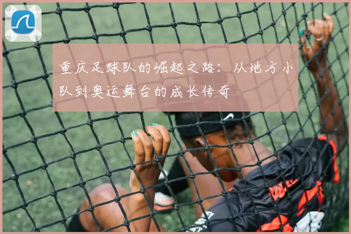 重庆足球队的崛起之路：从地方小队到奥运舞台的成长传奇
