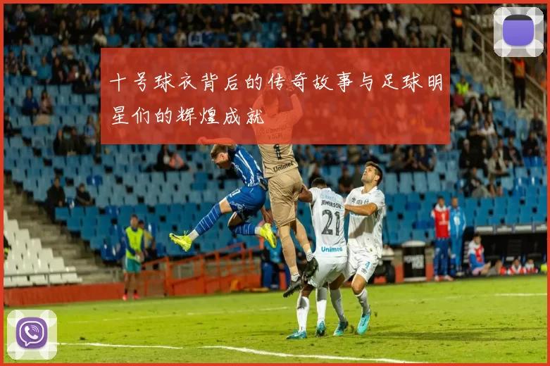 十号球衣背后的传奇故事与足球明星们的辉煌成就