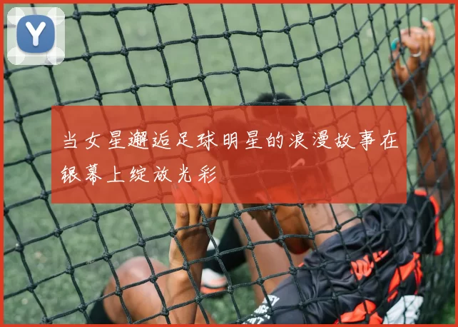 当女星邂逅足球明星的浪漫故事在银幕上绽放光彩