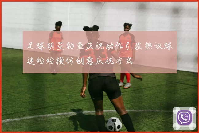 足球明星钓鱼庆祝动作引发热议球迷纷纷模仿创意庆祝方式