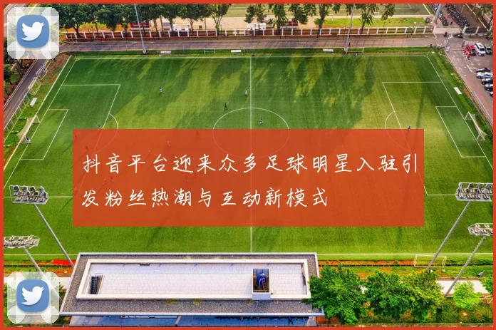 抖音平台迎来众多足球明星入驻引发粉丝热潮与互动新模式