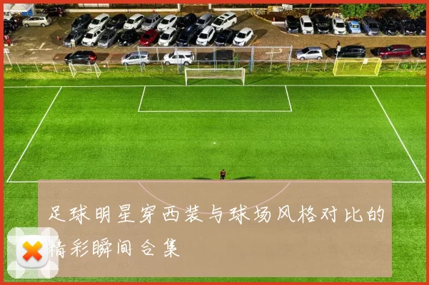 足球明星穿西装与球场风格对比的精彩瞬间合集