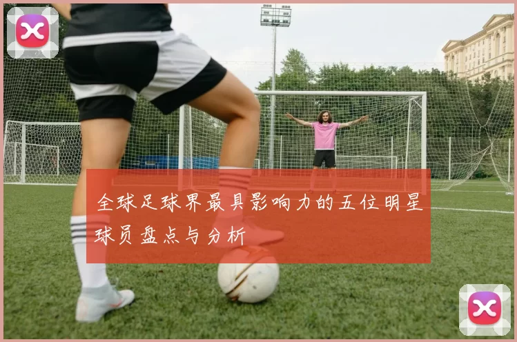 全球足球界最具影响力的五位明星球员盘点与分析