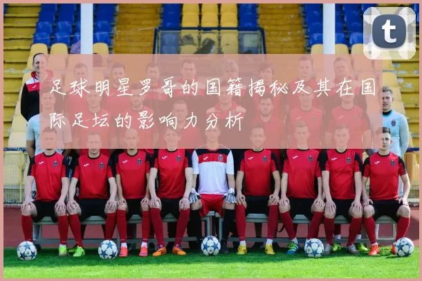 足球明星罗哥的国籍揭秘及其在国际足坛的影响力分析