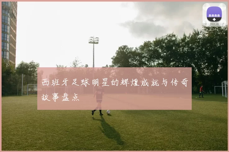 西班牙足球明星的辉煌成就与传奇故事盘点