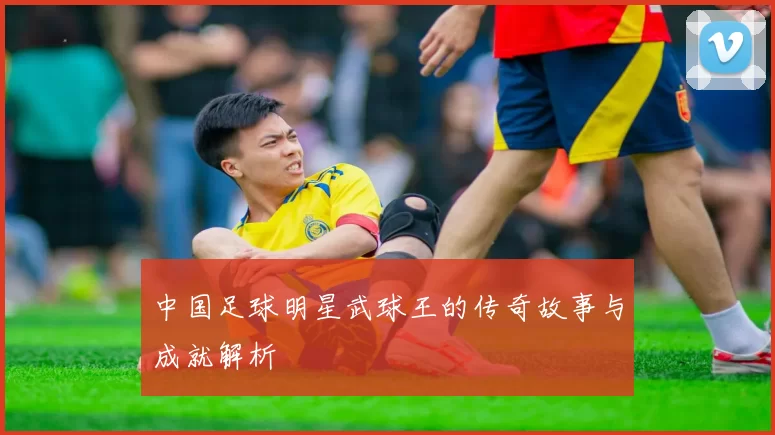 中国足球明星武球王的传奇故事与成就解析