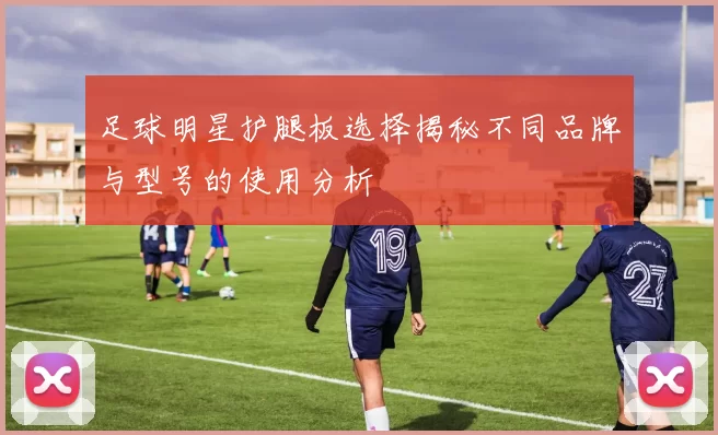 足球明星护腿板选择揭秘不同品牌与型号的使用分析