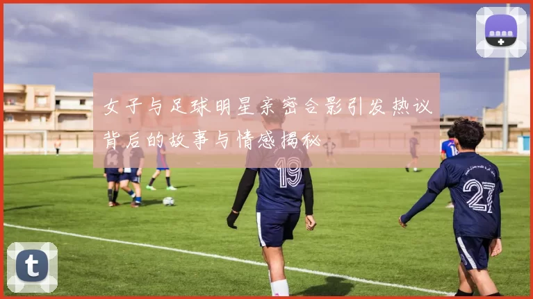 女子与足球明星亲密合影引发热议背后的故事与情感揭秘