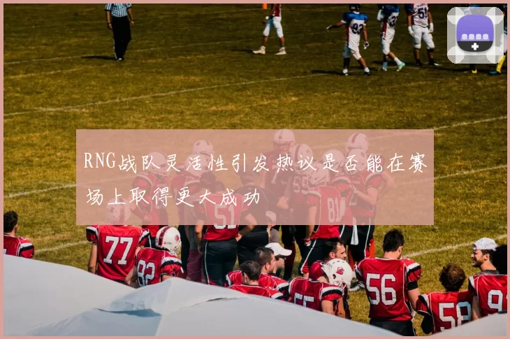 RNG战队灵活性引发热议是否能在赛场上取得更大成功