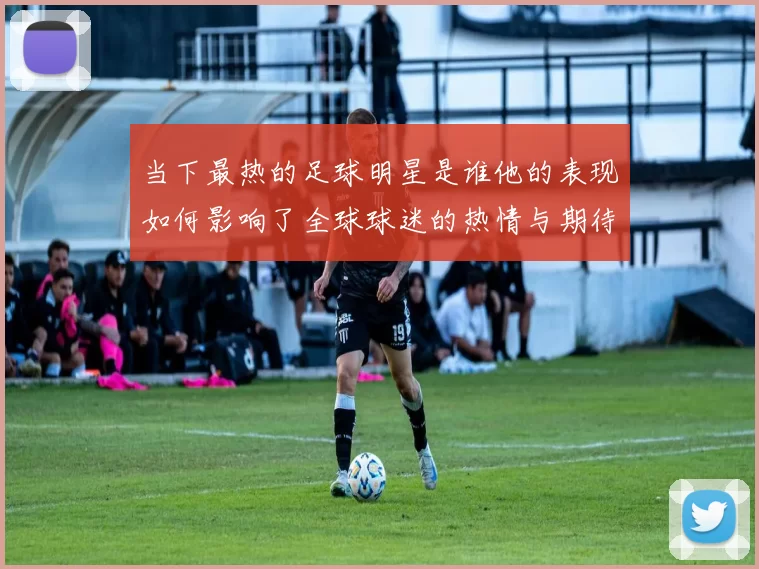 当下最热的足球明星是谁他的表现如何影响了全球球迷的热情与期待