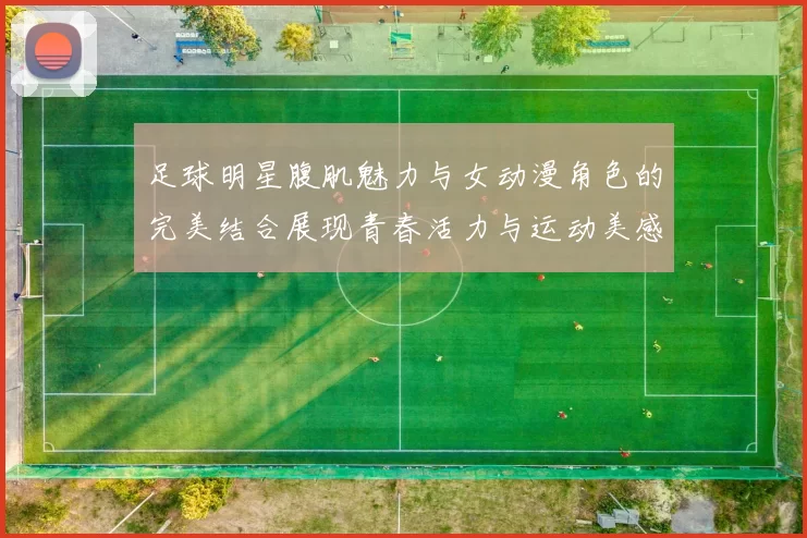 足球明星腹肌魅力与女动漫角色的完美结合展现青春活力与运动美感