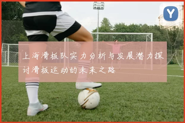 上海滑板队实力分析与发展潜力探讨滑板运动的未来之路