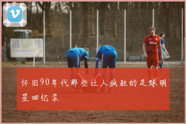 怀旧90年代那些让人疯狂的足球明星回忆录