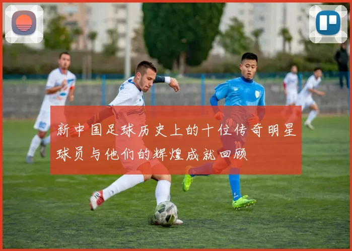 新中国足球历史上的十位传奇明星球员与他们的辉煌成就回顾