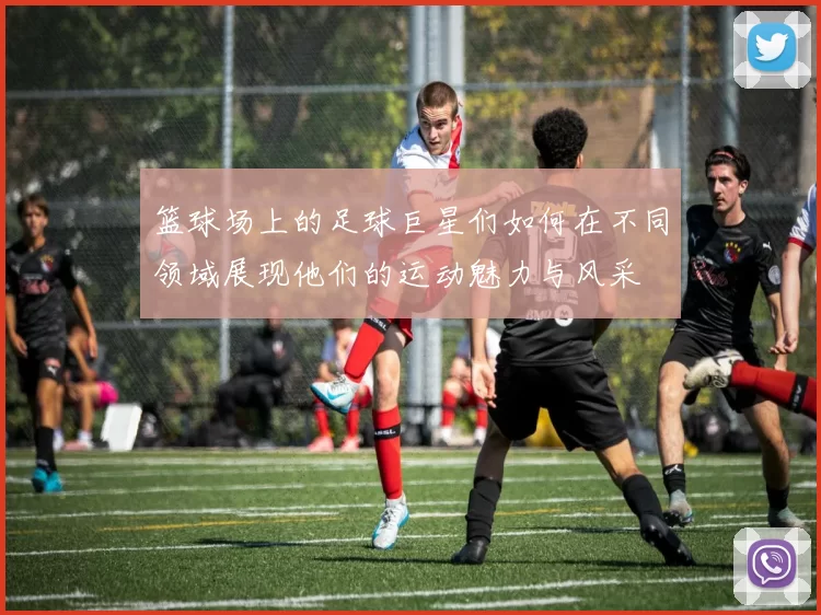 篮球场上的足球巨星们如何在不同领域展现他们的运动魅力与风采