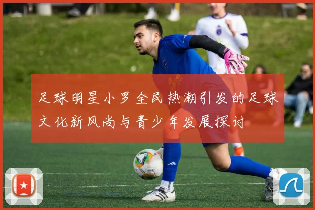 足球明星小罗全民热潮引发的足球文化新风尚与青少年发展探讨