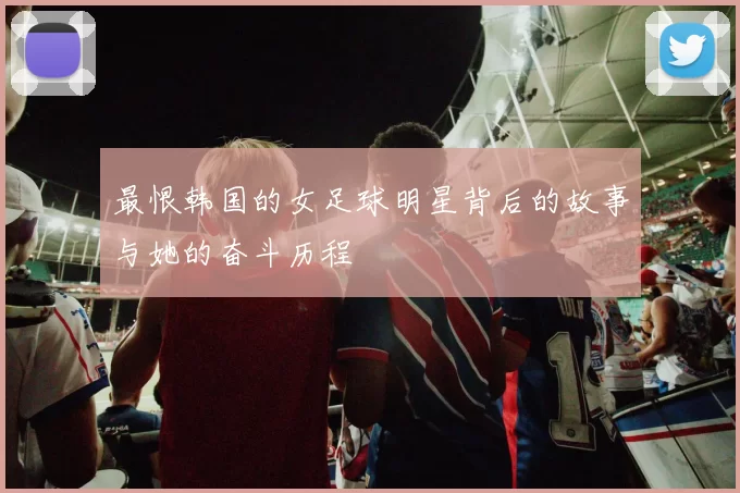 最恨韩国的女足球明星背后的故事与她的奋斗历程