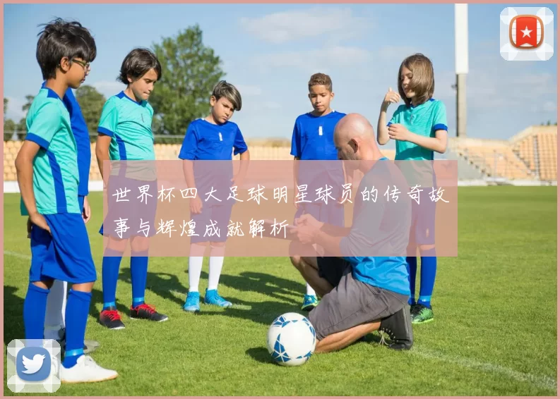 世界杯四大足球明星球员的传奇故事与辉煌成就解析