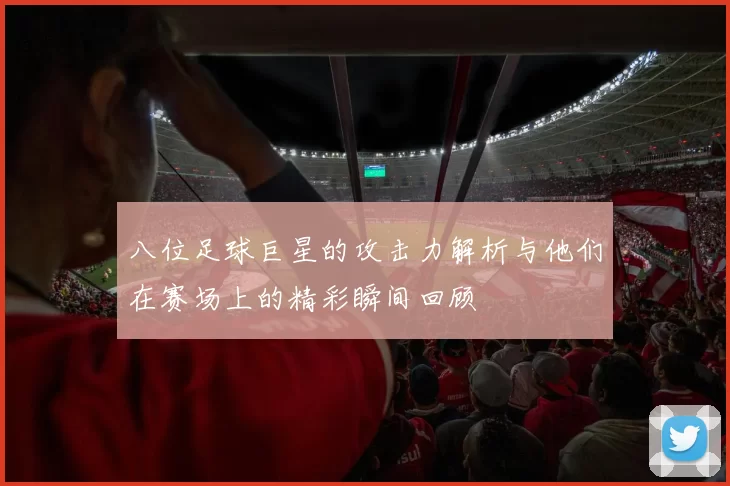 八位足球巨星的攻击力解析与他们在赛场上的精彩瞬间回顾