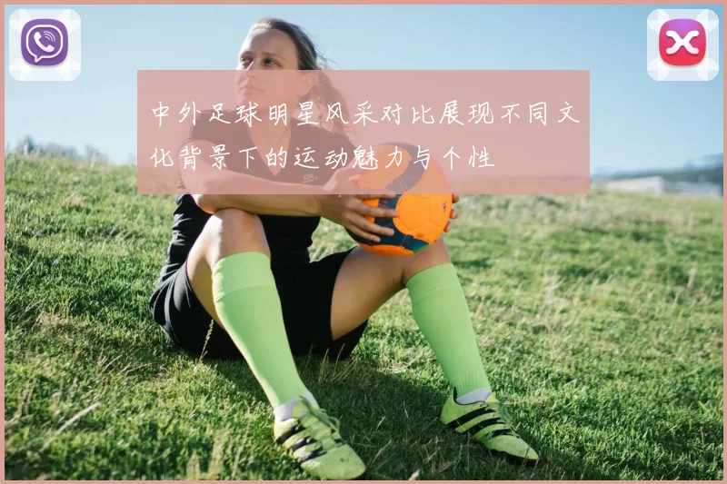 中外足球明星风采对比展现不同文化背景下的运动魅力与个性