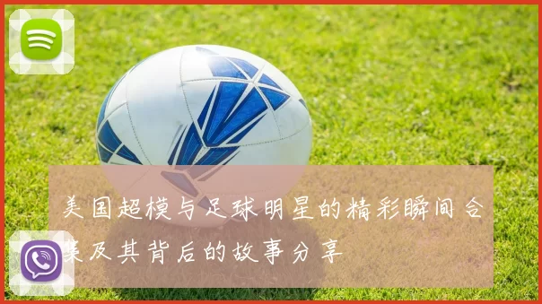 美国超模与足球明星的精彩瞬间合集及其背后的故事分享