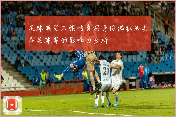 足球明星刀旗的真实身份揭秘及其在足球界的影响力分析