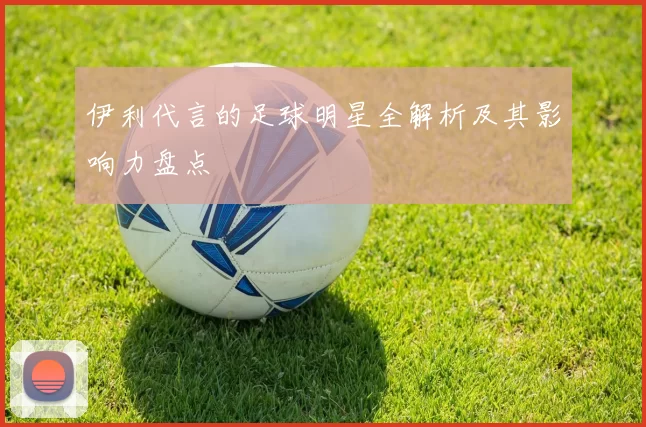 伊利代言的足球明星全解析及其影响力盘点