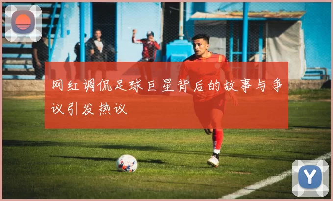 网红调侃足球巨星背后的故事与争议引发热议