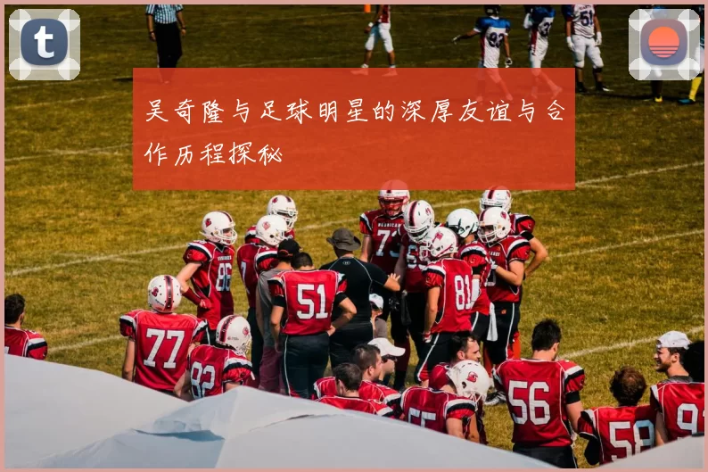 吴奇隆与足球明星的深厚友谊与合作历程探秘