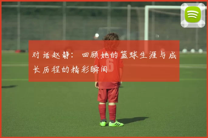 对话赵静：回顾她的篮球生涯与成长历程的精彩瞬间