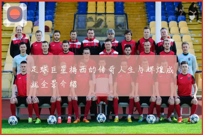足球巨星梅西的传奇人生与辉煌成就全景介绍