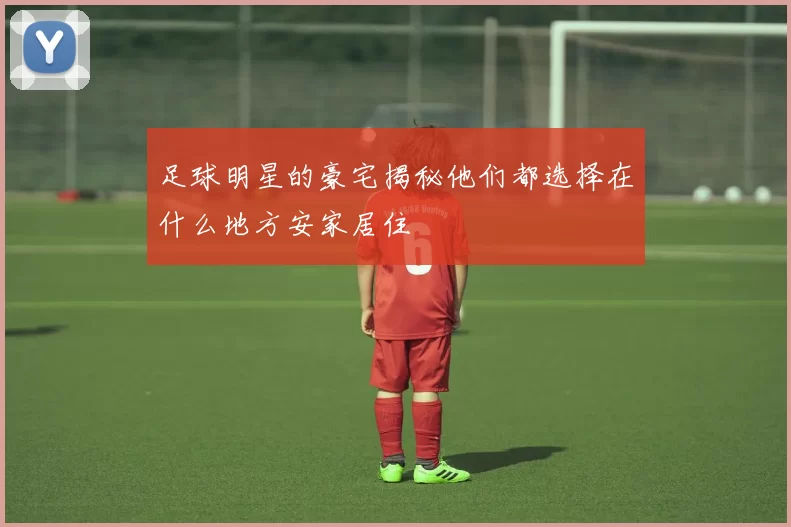 足球明星的豪宅揭秘他们都选择在什么地方安家居住