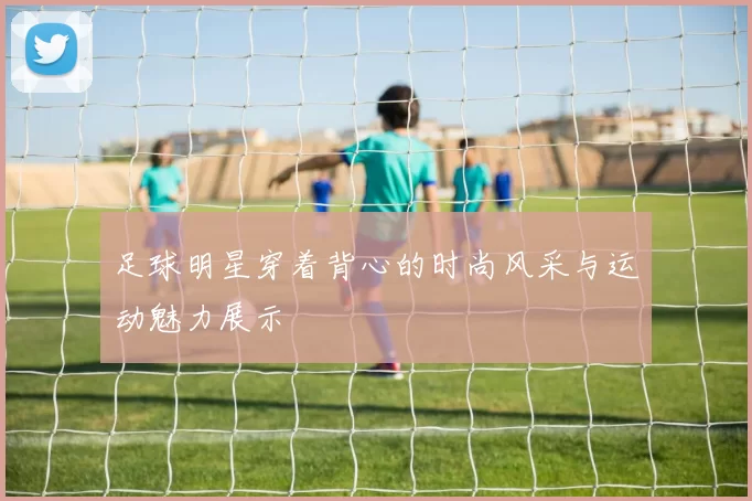 足球明星穿着背心的时尚风采与运动魅力展示