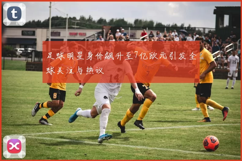 足球明星身价飙升至7亿欧元引发全球关注与热议