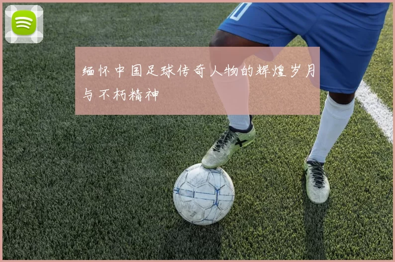 缅怀中国足球传奇人物的辉煌岁月与不朽精神