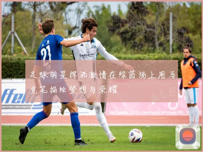 足球明星挥洒激情在绿茵场上用马克笔描绘梦想与荣耀