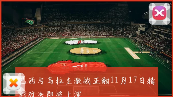 巴西与乌拉圭激战正酣11月17日精彩对决即将上演