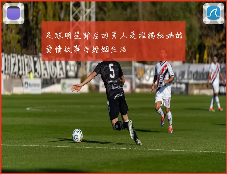 足球明星背后的男人是谁揭秘她的爱情故事与婚姻生活
