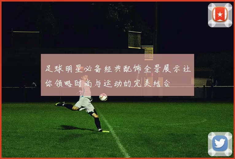 足球明星必备经典配饰全景展示让你领略时尚与运动的完美结合
