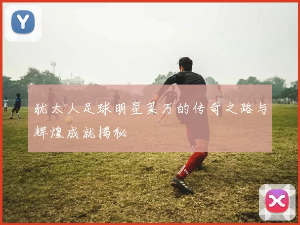 犹太人足球明星莱万的传奇之路与辉煌成就揭秘