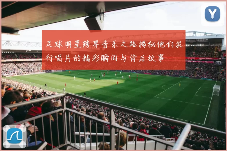 足球明星跨界音乐之路揭秘他们发行唱片的精彩瞬间与背后故事