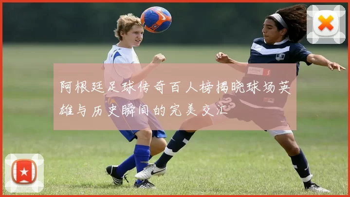 阿根廷足球传奇百人榜揭晓球场英雄与历史瞬间的完美交汇