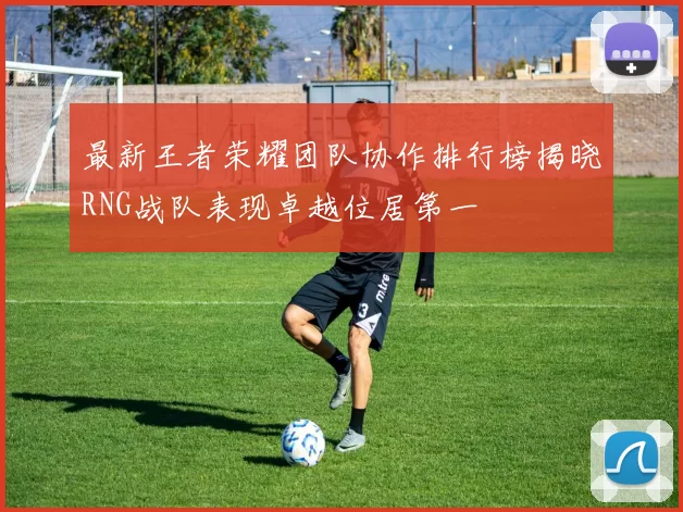 最新王者荣耀团队协作排行榜揭晓RNG战队表现卓越位居第一