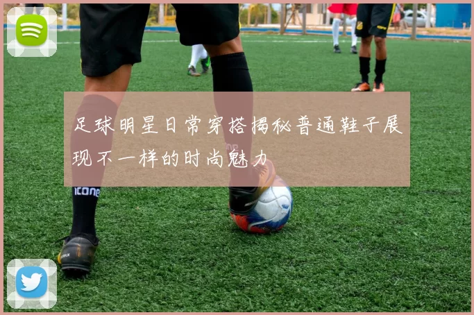 足球明星日常穿搭揭秘普通鞋子展现不一样的时尚魅力