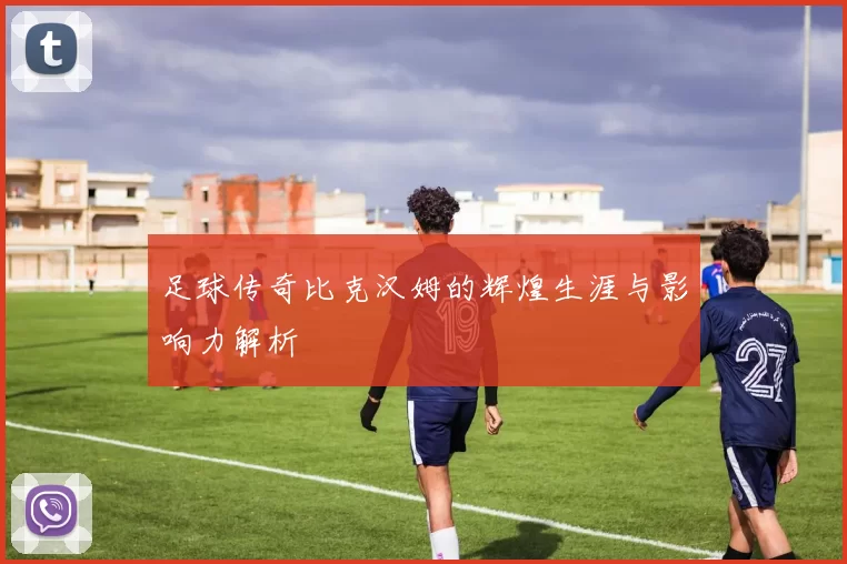 足球传奇比克汉姆的辉煌生涯与影响力解析