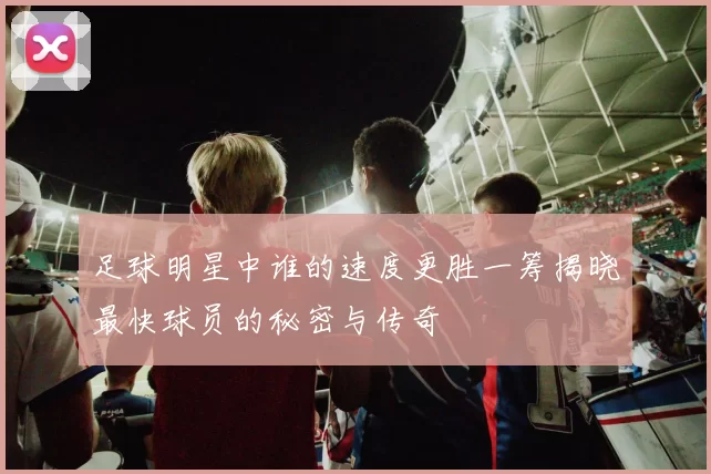 足球明星中谁的速度更胜一筹揭晓最快球员的秘密与传奇