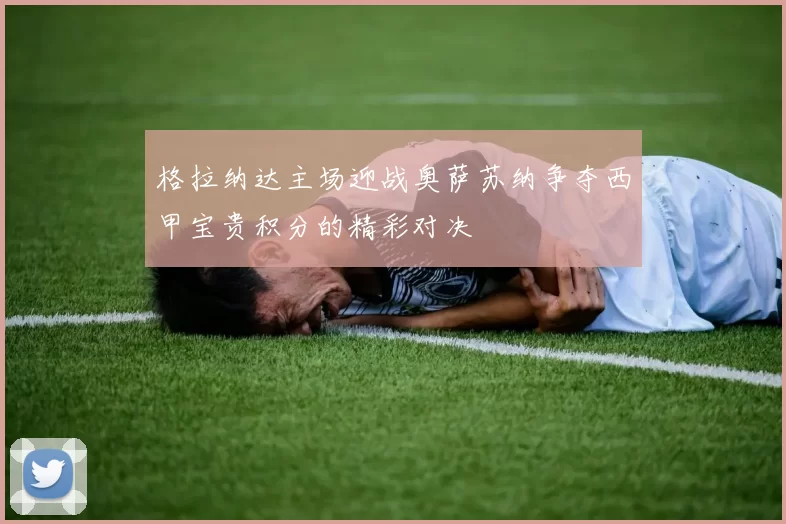 格拉纳达主场迎战奥萨苏纳争夺西甲宝贵积分的精彩对决
