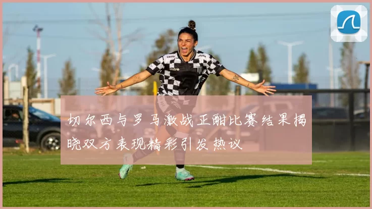 切尔西与罗马激战正酣比赛结果揭晓双方表现精彩引发热议